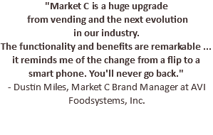"Market C is a huge upgrade from vending and the next evolution in our industry. The functionality and benefits are remarkable ... it reminds me of the change from a flip to a smart phone. You'll never go back." - Dustin Miles, Market C Brand Manager at AVI Foodsystems, Inc.