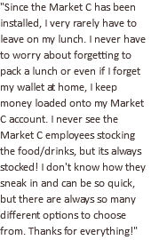 "Since the Market C has been installed, I very rarely have to leave on my lunch. I never have to worry about forgetting to pack a lunch or even if I forget my wallet at home, I keep money loaded onto my Market C account. I never see the Market C employees stocking the food/drinks, but its always stocked! I don't know how they sneak in and can be so quick, but there are always so many different options to choose from. Thanks for everything!"