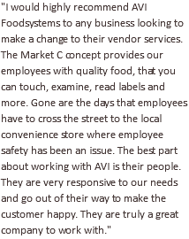 "I would highly recommend AVI Foodsystems to any business looking to make a change to their vendor services. The Market C concept provides our employees with quality food, that you can touch, examine, read labels and more. Gone are the days that employees have to cross the street to the local convenience store where employee safety has been an issue. The best part about working with AVI is their people. They are very responsive to our needs and go out of their way to make the customer happy. They are truly a great company to work with."