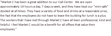 "Market C has been a great addition to our Call Center. We are open approximately 19 hours a day, 7 days a week, and they have kept our "mini-cafe" stocked at all times. They have a variety of food and drinks at a reasonable price, the fact that the employees do not have to leave the building for lunch is a plus. The workers that I have met through Market C have all been professional, kind and helpful. I feel Market C would be a benefit for all offices that value their employees."