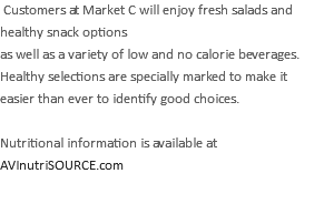  Customers at Market C will enjoy fresh salads and healthy snack options as well as a variety of low and no calorie beverages. Healthy selections are specially marked to make it easier than ever to identify good choices. Nutritional information is available at AVInutriSOURCE.com 