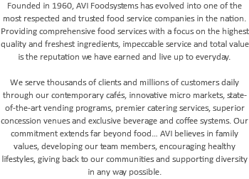 Founded in 1960, AVI Foodsystems has evolved into one of the most respected and trusted food service companies in the nation. Providing comprehensive food services with a focus on the highest quality and freshest ingredients, impeccable service and total value is the reputation we have earned and live up to everyday. We serve thousands of clients and millions of customers daily through our contemporary cafés, innovative micro markets, state-of-the-art vending programs, premier catering services, superior concession venues and exclusive beverage and coffee systems. Our commitment extends far beyond food… AVI believes in family values, developing our team members, encouraging healthy lifestyles, giving back to our communities and supporting diversity in any way possible.