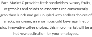 Each Market C provides fresh sandwiches, wraps, fruits, vegetables and salads so associates can conveniently grab their lunch and go! Coupled with endless choices of snacks, ice cream, an enormous cold beverage lineup plus innovative coffee choices, this micro market will be a hot new destination for your employees. 