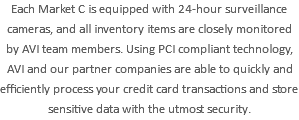 Each Market C is equipped with 24-hour surveillance cameras, and all inventory items are closely monitored by AVI team members. Using PCI compliant technology, AVI and our partner companies are able to quickly and efficiently process your credit card transactions and store sensitive data with the utmost security.