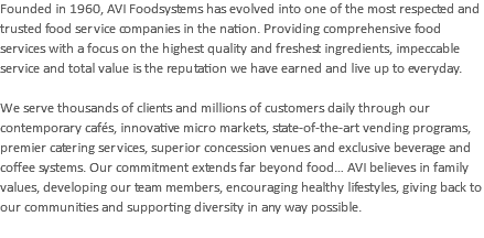 Founded in 1960, AVI Foodsystems has evolved into one of the most respected and trusted food service companies in the nation. Providing comprehensive food services with a focus on the highest quality and freshest ingredients, impeccable service and total value is the reputation we have earned and live up to everyday. We serve thousands of clients and millions of customers daily through our contemporary cafés, innovative micro markets, state-of-the-art vending programs, premier catering services, superior concession venues and exclusive beverage and coffee systems. Our commitment extends far beyond food… AVI believes in family values, developing our team members, encouraging healthy lifestyles, giving back to our communities and supporting diversity in any way possible. 