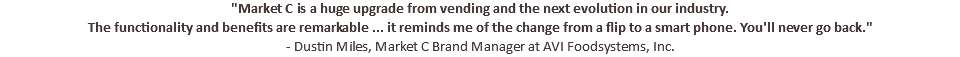 "Market C is a huge upgrade from vending and the next evolution in our industry. The functionality and benefits are remarkable ... it reminds me of the change from a flip to a smart phone. You'll never go back." - Dustin Miles, Market C Brand Manager at AVI Foodsystems, Inc.