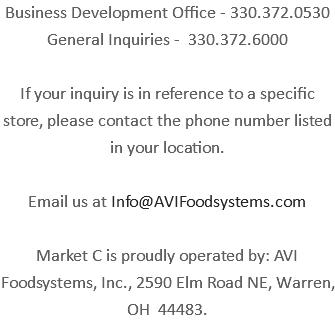 Business Development Office - 330.372.0530 General Inquiries - 330.372.6000 If your inquiry is in reference to a specific store, please contact the phone number listed in your location. Email us at Info@AVIFoodsystems.com Market C is proudly operated by: AVI Foodsystems, Inc., 2590 Elm Road NE, Warren, OH 44483.