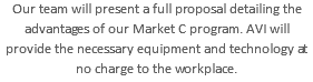 Our team will present a full proposal detailing the advantages of our Market C program. AVI will provide the necessary equipment and technology at no charge to the workplace.