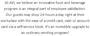 At AVI, we believe an innovative food and beverage program is an integral part of employee satisfaction. Our guests may shop 24-hours a day right at their workplace with the ease of a credit card, cash or account card via a self-service kiosk. It's an incredible upgrade to an ordinary vending program!