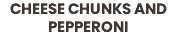 CHEESE CHUNKS AND PEPPERONI