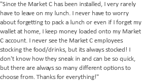 "Since the Market C has been installed, I very rarely have to leave on my lunch. I never have to worry about forgetting to pack a lunch or even if I forget my wallet at home, I keep money loaded onto my Market C account. I never see the Market C employees stocking the food/drinks, but its always stocked! I don't know how they sneak in and can be so quick, but there are always so many different options to choose from. Thanks for everything!"