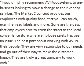 "I would highly recommend AVI Foodsystems to any business looking to make a change to their vendor services. The Market C concept provides our employees with quality food, that you can touch, examine, read labels and more. Gone are the days that employees have to cross the street to the local convenience store where employee safety has been an issue. The best part about working with AVI is their people. They are very responsive to our needs and go out of their way to make the customer happy. They are truly a great company to work with."